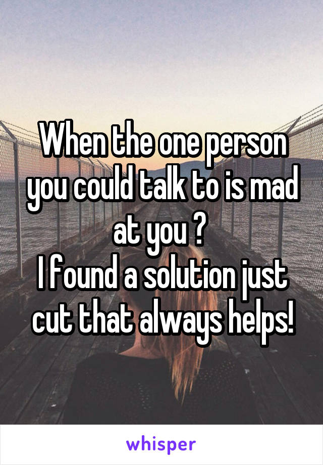 When the one person you could talk to is mad at you ? 
I found a solution just cut that always helps!