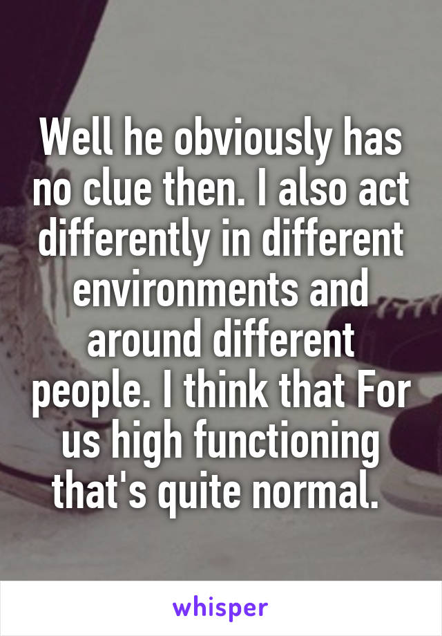 Well he obviously has no clue then. I also act differently in different environments and around different people. I think that For us high functioning that's quite normal. 