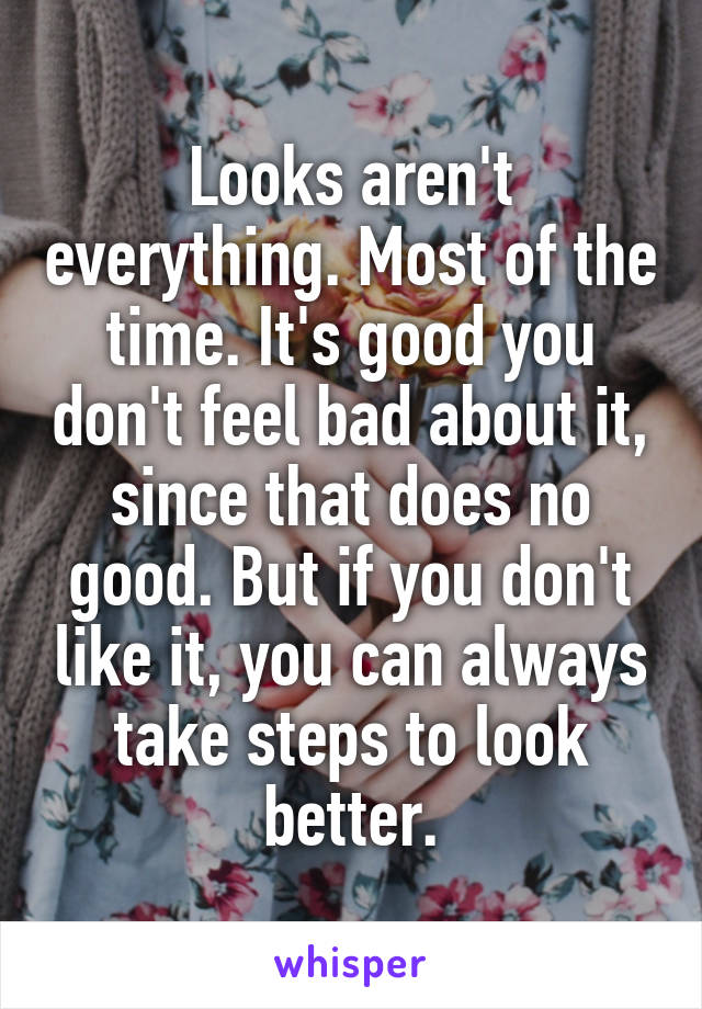Looks aren't everything. Most of the time. It's good you don't feel bad about it, since that does no good. But if you don't like it, you can always take steps to look better.