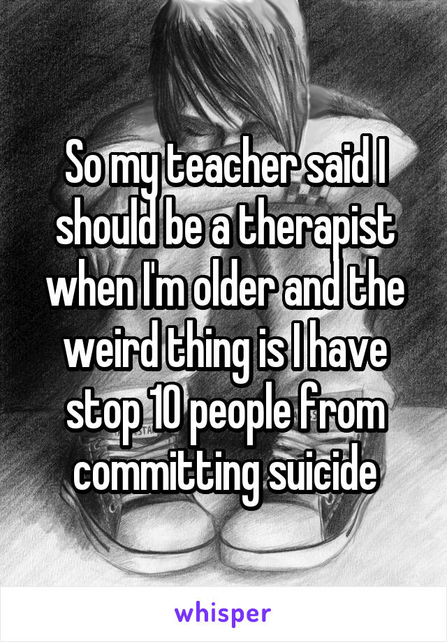 So my teacher said I should be a therapist when I'm older and the weird thing is I have stop 10 people from committing suicide