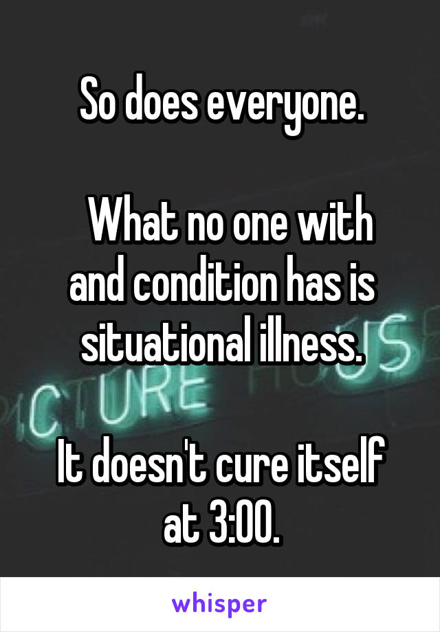 So does everyone.

  What no one with and condition has is situational illness.

It doesn't cure itself at 3:00.