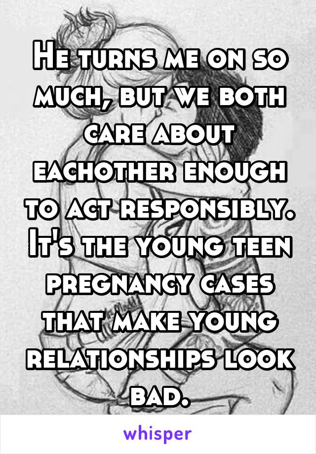 He turns me on so much, but we both care about eachother enough to act responsibly. It's the young teen pregnancy cases that make young relationships look bad.