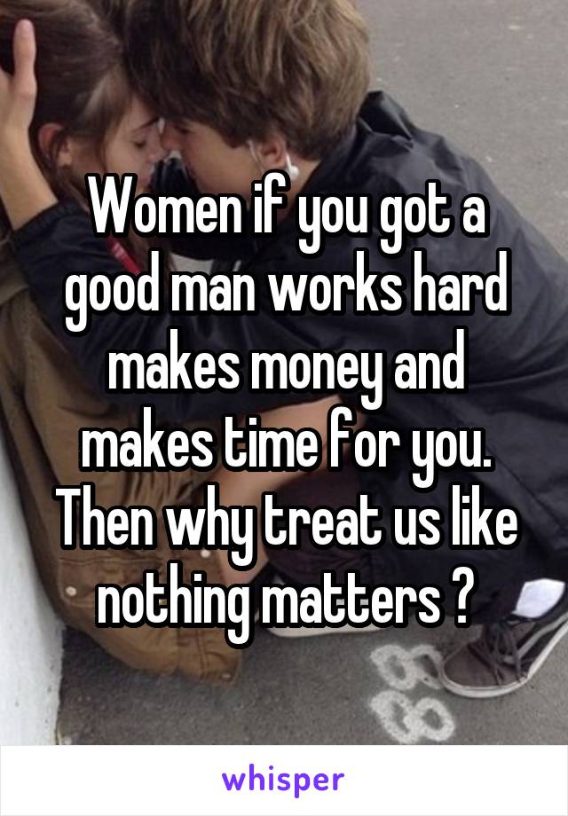 Women if you got a good man works hard makes money and makes time for you. Then why treat us like nothing matters ?