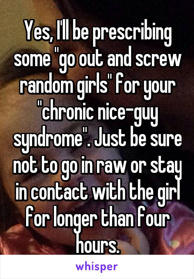 Yes, I'll be prescribing some "go out and screw random girls" for your "chronic nice-guy syndrome". Just be sure not to go in raw or stay in contact with the girl for longer than four hours.