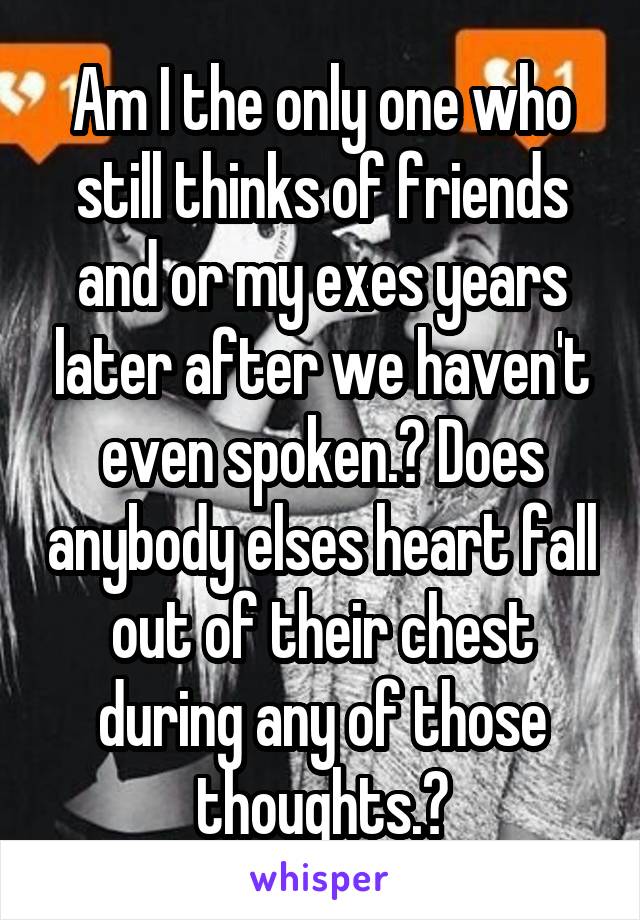 Am I the only one who still thinks of friends and or my exes years later after we haven't even spoken.? Does anybody elses heart fall out of their chest during any of those thoughts.?