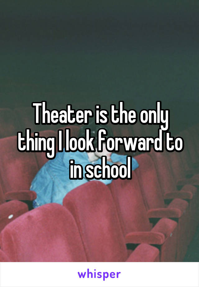 Theater is the only thing I look forward to in school