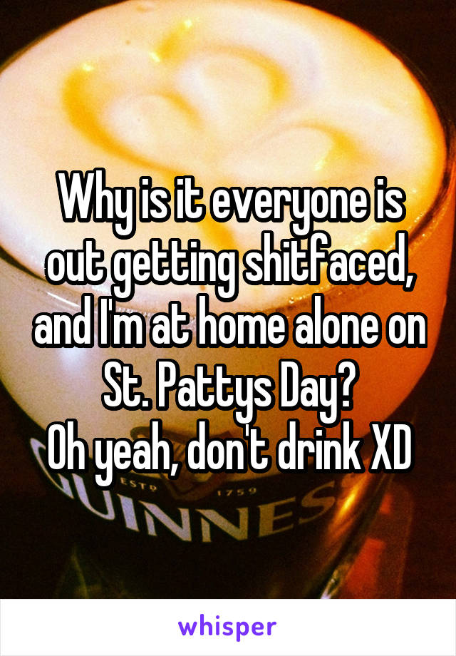 Why is it everyone is out getting shitfaced, and I'm at home alone on St. Pattys Day?
Oh yeah, don't drink XD