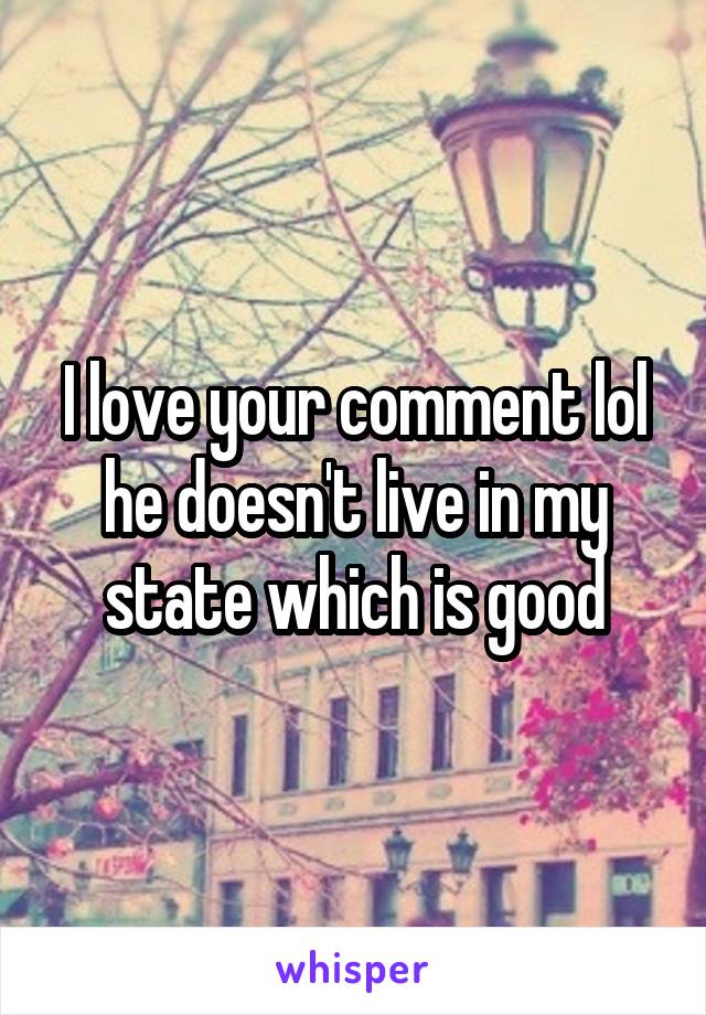 I love your comment lol he doesn't live in my state which is good