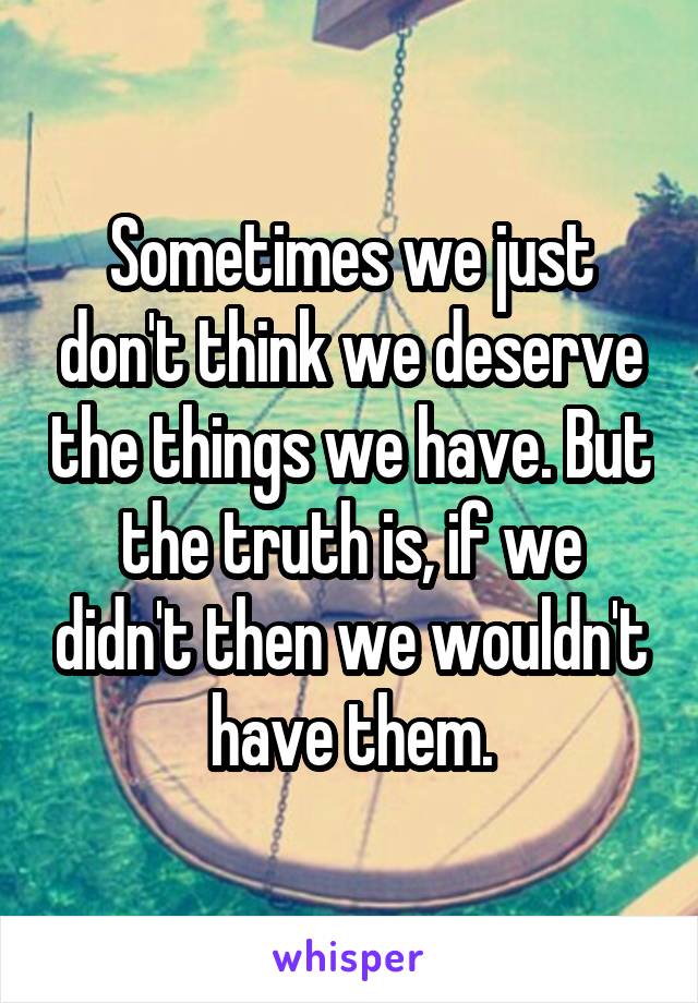 Sometimes we just don't think we deserve the things we have. But the truth is, if we didn't then we wouldn't have them.