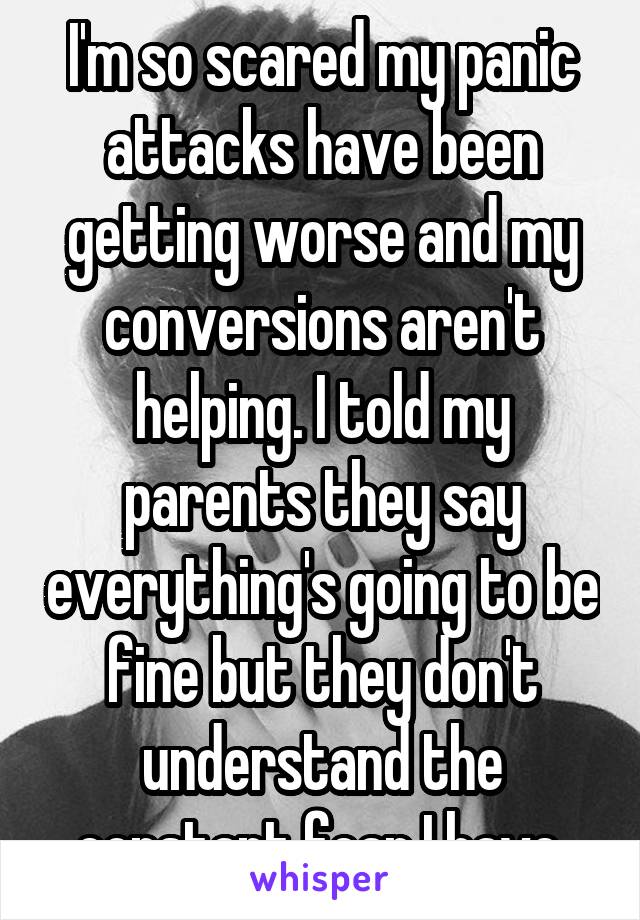 I'm so scared my panic attacks have been getting worse and my conversions aren't helping. I told my parents they say everything's going to be fine but they don't understand the constant fear I have.