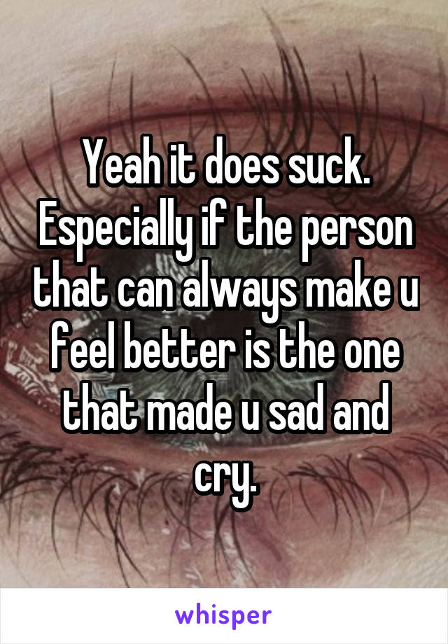 Yeah it does suck. Especially if the person that can always make u feel better is the one that made u sad and cry.