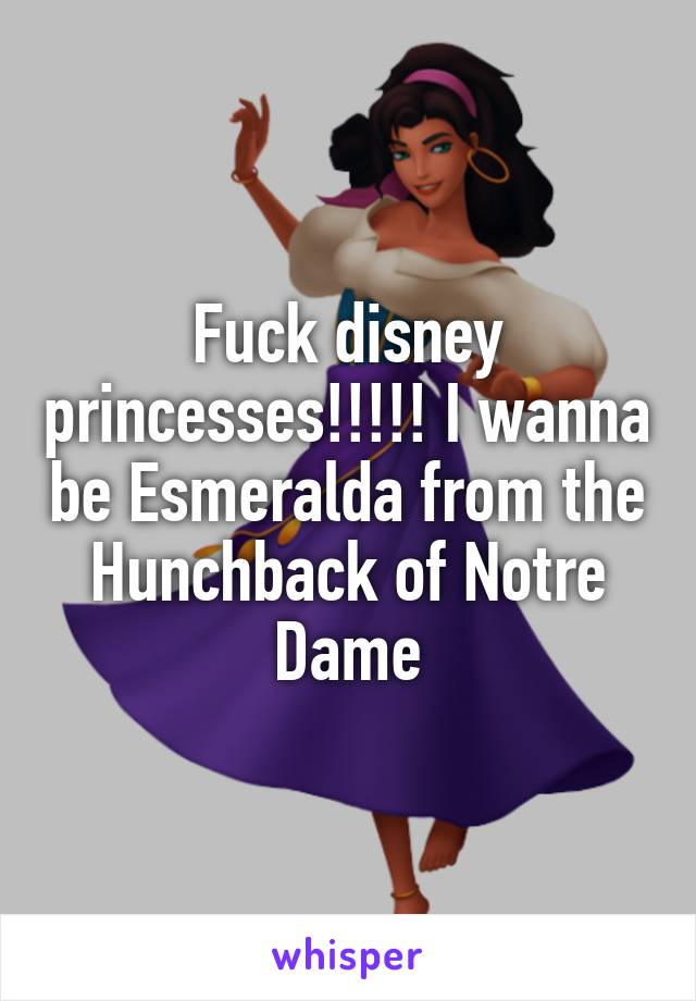 Fuck disney princesses!!!!! I wanna be Esmeralda from the Hunchback of Notre Dame