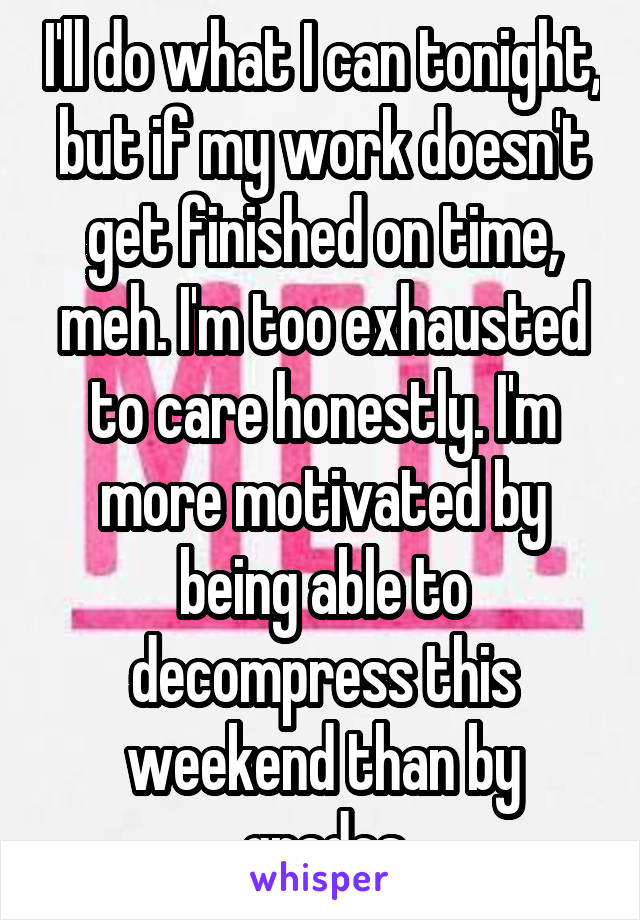 I'll do what I can tonight, but if my work doesn't get finished on time, meh. I'm too exhausted to care honestly. I'm more motivated by being able to decompress this weekend than by grades