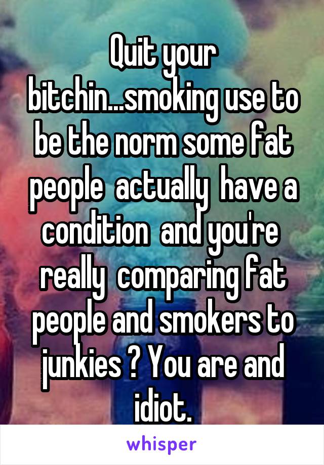 Quit your bitchin...smoking use to be the norm some fat people  actually  have a condition  and you're  really  comparing fat people and smokers to junkies ? You are and idiot.