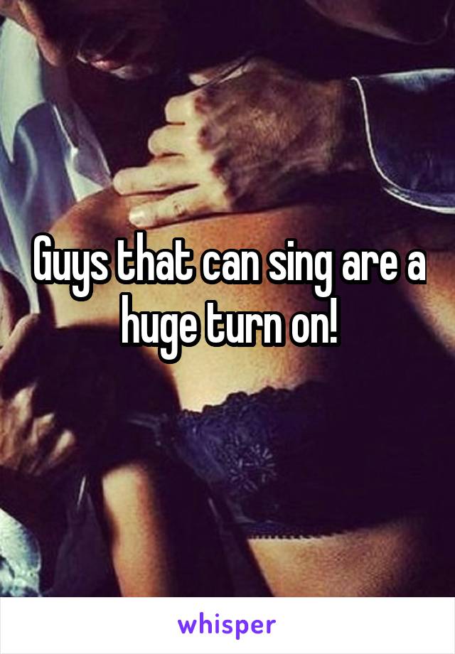 Guys that can sing are a huge turn on!
