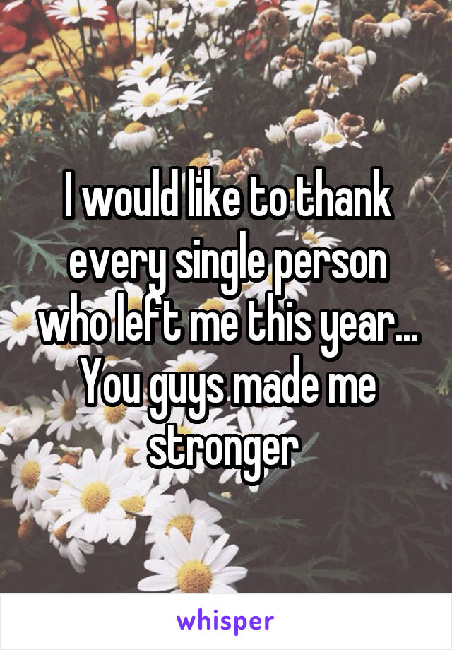 I would like to thank every single person who left me this year... You guys made me stronger 