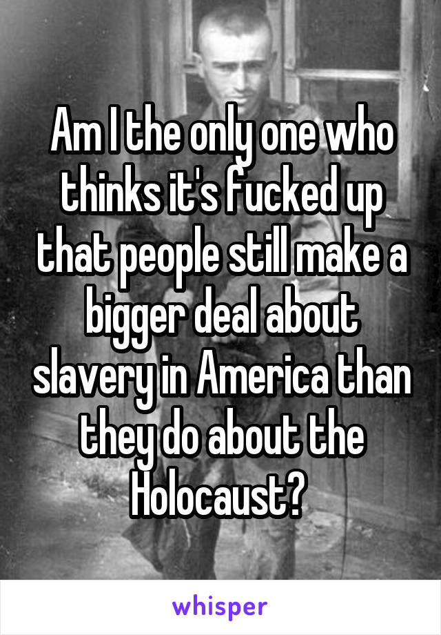 Am I the only one who thinks it's fucked up that people still make a bigger deal about slavery in America than they do about the Holocaust? 