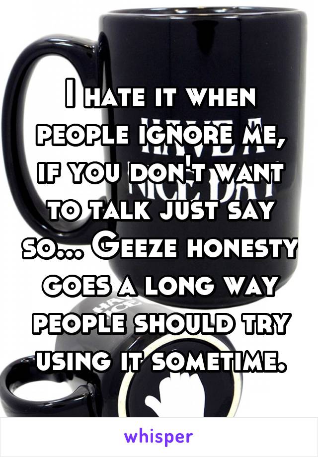 I hate it when people ignore me, if you don't want to talk just say so... Geeze honesty goes a long way people should try using it sometime.