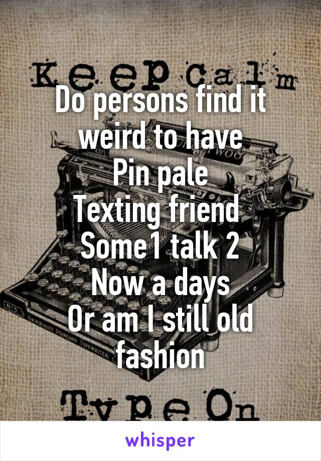 Do persons find it weird to have
Pin pale
Texting friend 
Some1 talk 2
Now a days
Or am I still old fashion