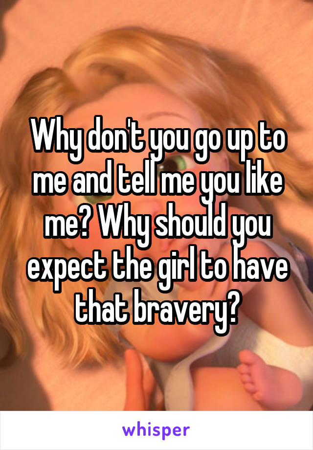 Why don't you go up to me and tell me you like me? Why should you expect the girl to have that bravery?