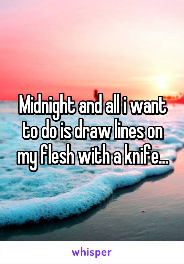 Midnight and all i want to do is draw lines on my flesh with a knife...