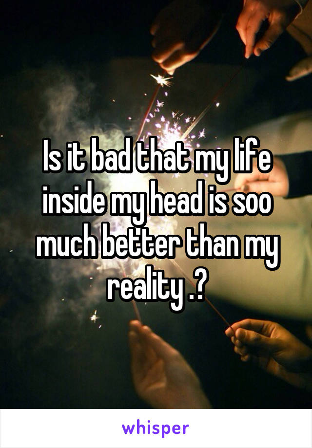 Is it bad that my life inside my head is soo much better than my reality .?