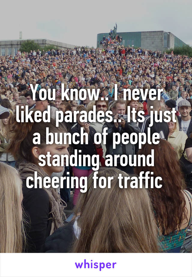 You know.. I never liked parades.. Its just a bunch of people standing around cheering for traffic 