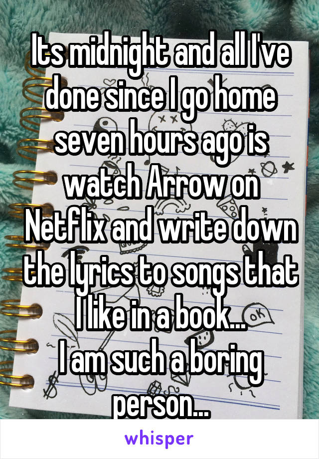 Its midnight and all I've done since I go home seven hours ago is watch Arrow on Netflix and write down the lyrics to songs that I like in a book...
I am such a boring person...