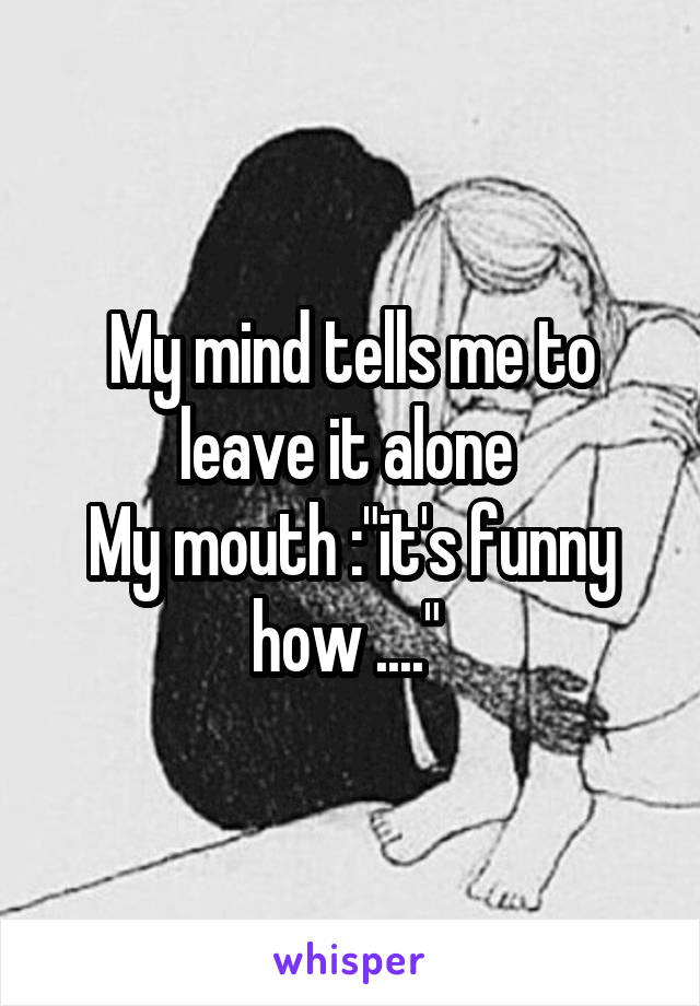 My mind tells me to leave it alone 
My mouth :"it's funny how ...." 