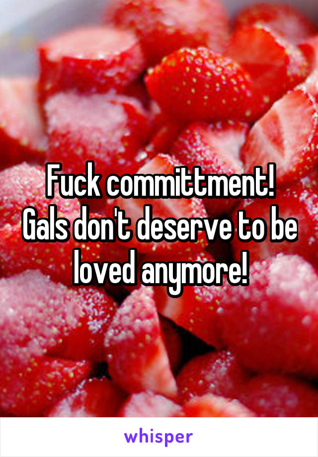 Fuck committment! Gals don't deserve to be loved anymore!