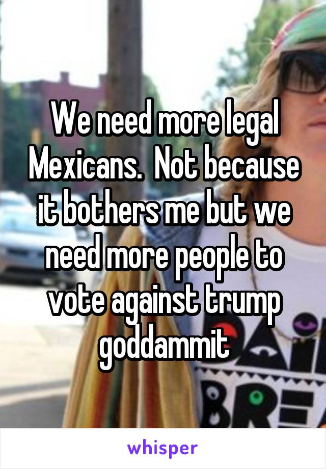 We need more legal Mexicans.  Not because it bothers me but we need more people to vote against trump goddammit