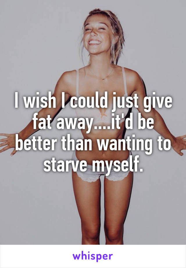 I wish I could just give fat away....it'd be better than wanting to starve myself.