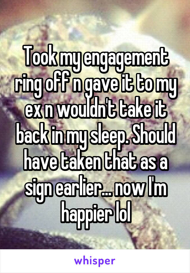 Took my engagement ring off n gave it to my ex n wouldn't take it back in my sleep. Should have taken that as a sign earlier... now I'm happier lol