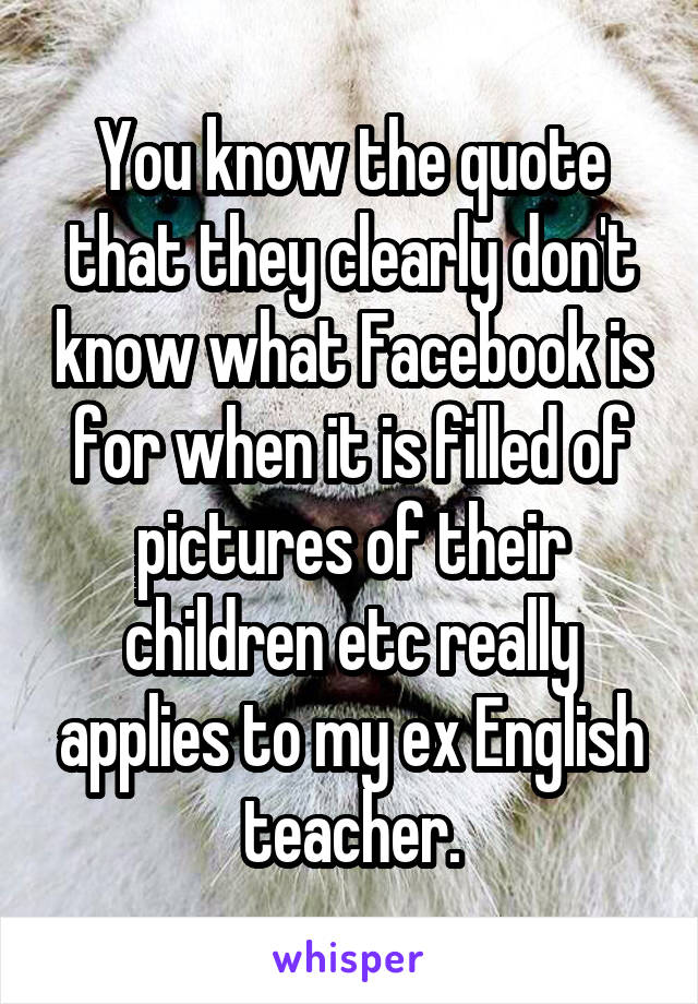 You know the quote that they clearly don't know what Facebook is for when it is filled of pictures of their children etc really applies to my ex English teacher.