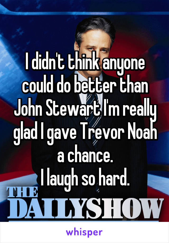 I didn't think anyone could do better than John Stewart I'm really glad I gave Trevor Noah a chance.
I laugh so hard.