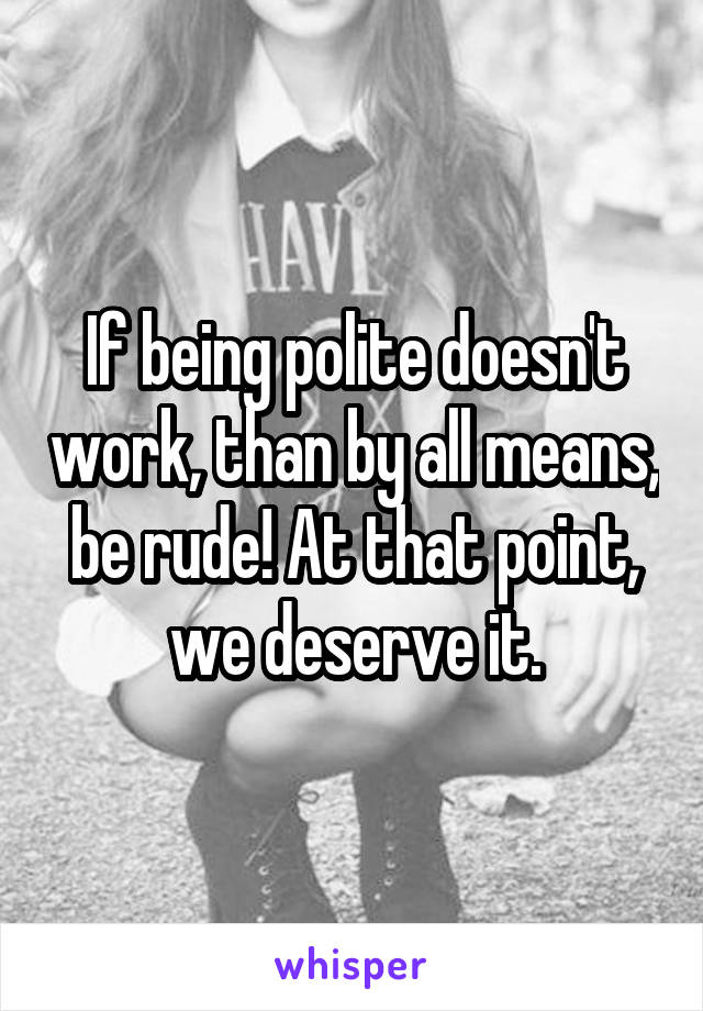 If being polite doesn't work, than by all means, be rude! At that point, we deserve it.