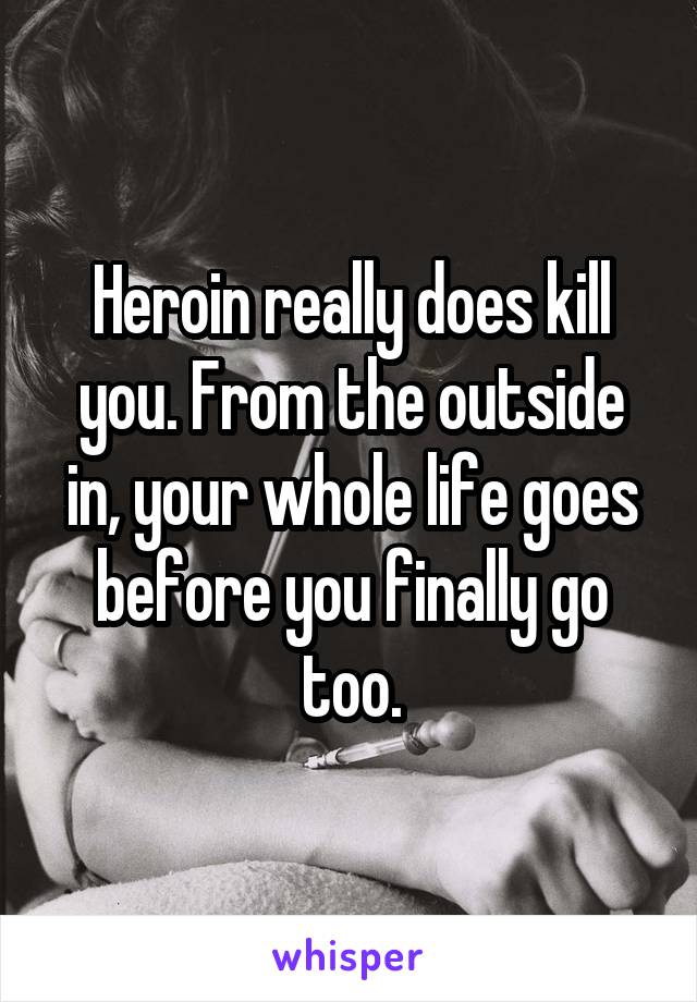 Heroin really does kill you. From the outside in, your whole life goes before you finally go too.