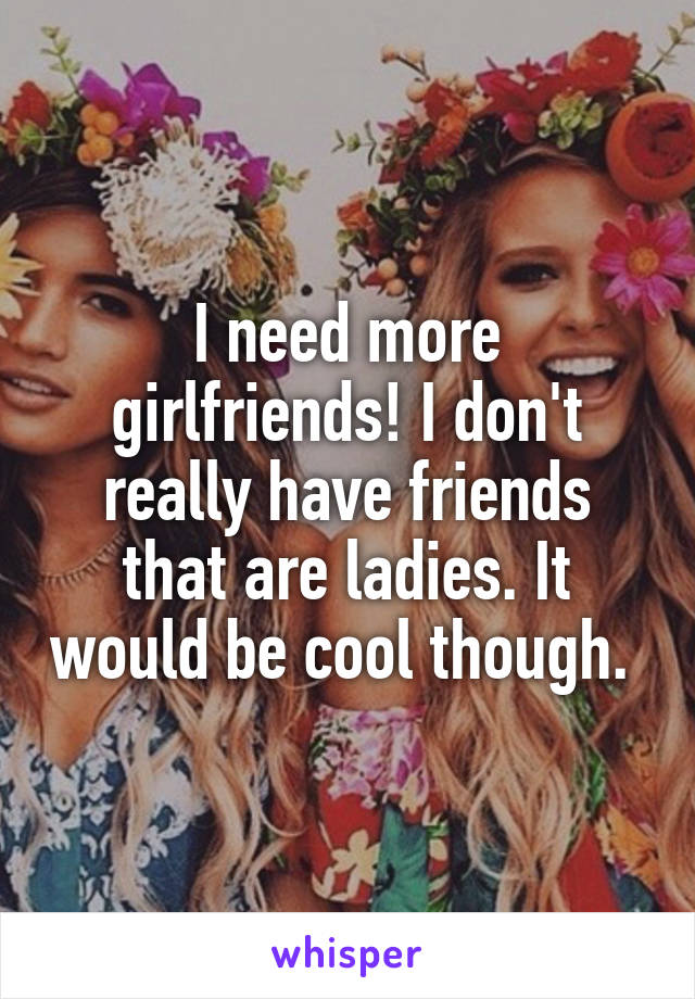 I need more girlfriends! I don't really have friends that are ladies. It would be cool though. 