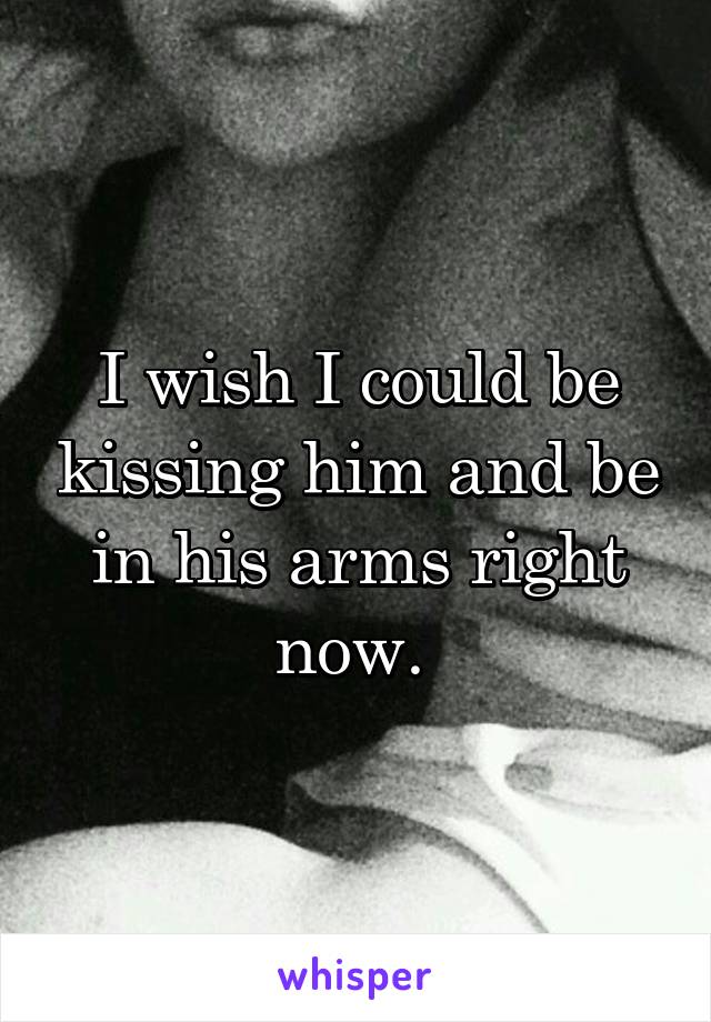 I wish I could be kissing him and be in his arms right now. 