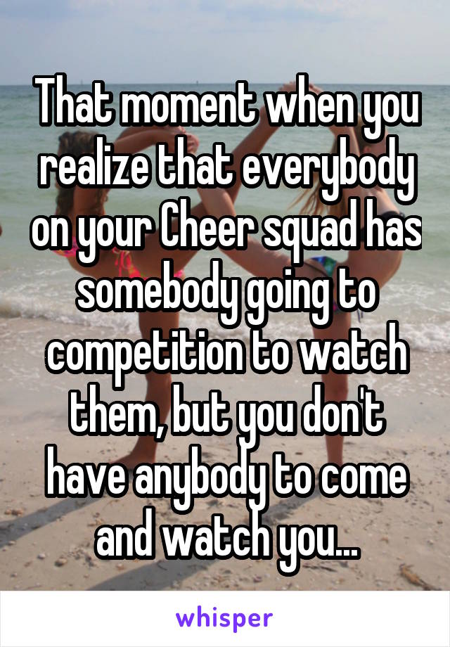 That moment when you realize that everybody on your Cheer squad has somebody going to competition to watch them, but you don't have anybody to come and watch you...