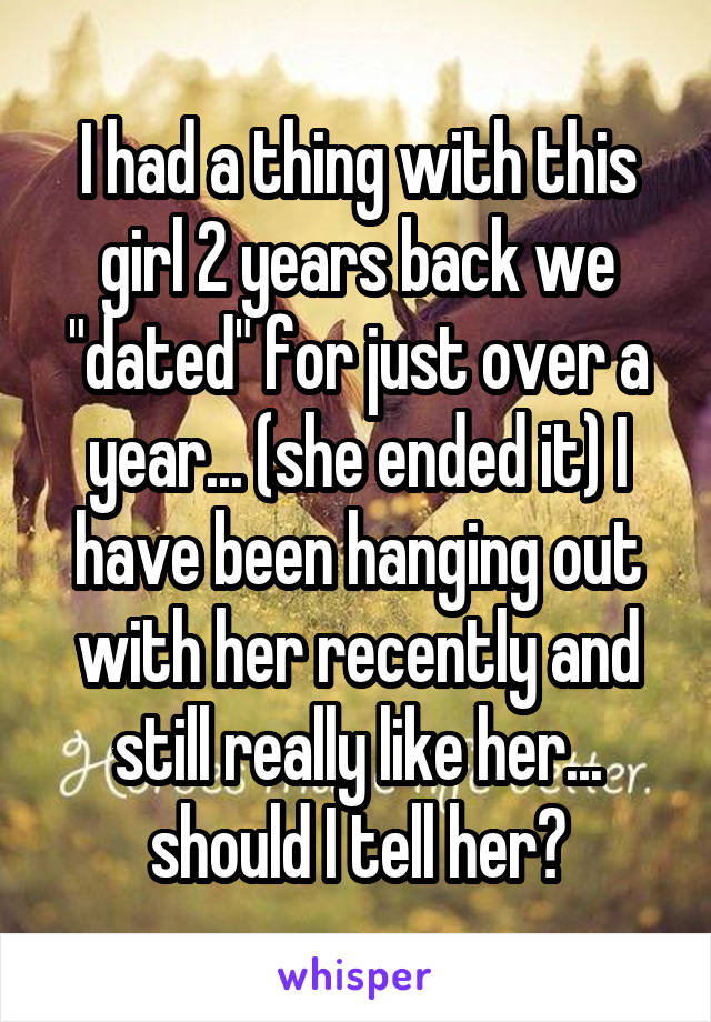 I had a thing with this girl 2 years back we "dated" for just over a year... (she ended it) I have been hanging out with her recently and still really like her... should I tell her?