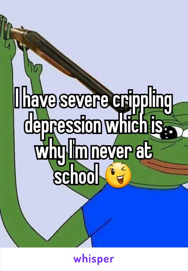 I have severe crippling depression which is why I'm never at school 😉