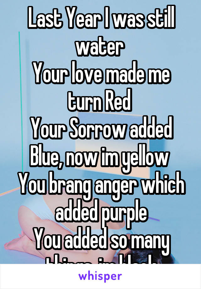 Last Year I was still water 
Your love made me turn Red 
Your Sorrow added Blue, now im yellow 
You brang anger which added purple
You added so many things, im black