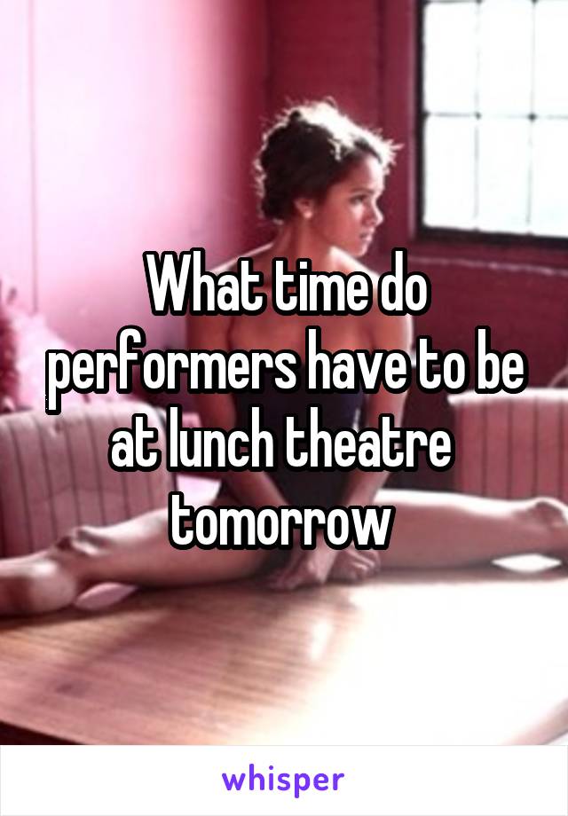 What time do performers have to be at lunch theatre  tomorrow 