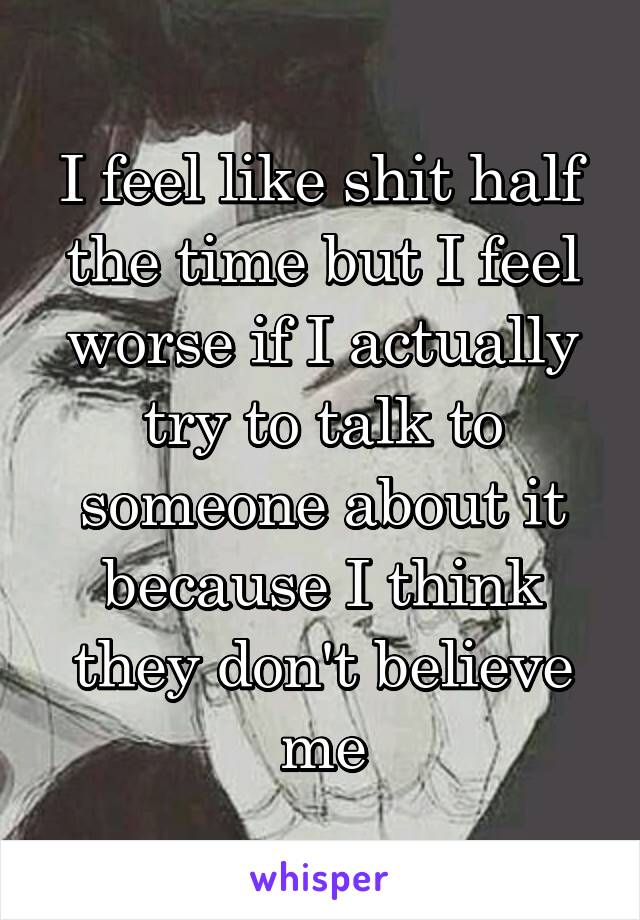 I feel like shit half the time but I feel worse if I actually try to talk to someone about it because I think they don't believe me