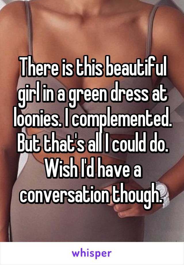 There is this beautiful girl in a green dress at loonies. I complemented. But that's all I could do. Wish I'd have a conversation though. 