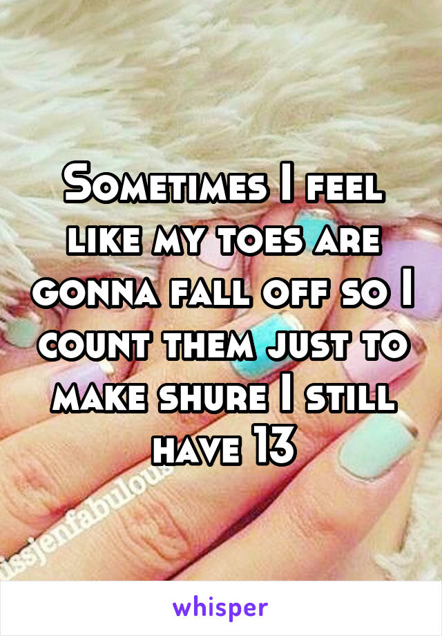 Sometimes I feel like my toes are gonna fall off so I count them just to make shure I still have 13