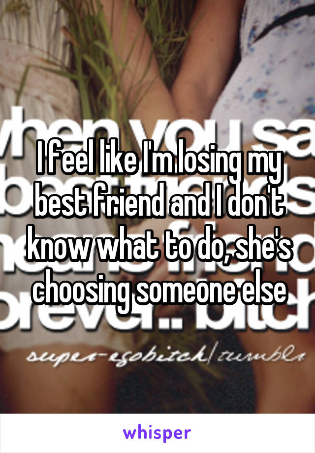 I feel like I'm losing my best friend and I don't know what to do, she's choosing someone else