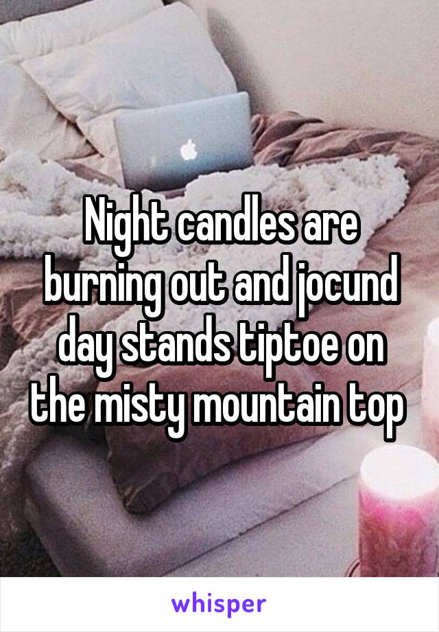 Night candles are burning out and jocund day stands tiptoe on the misty mountain top 