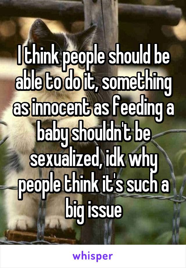 I think people should be able to do it, something as innocent as feeding a baby shouldn't be sexualized, idk why people think it's such a big issue